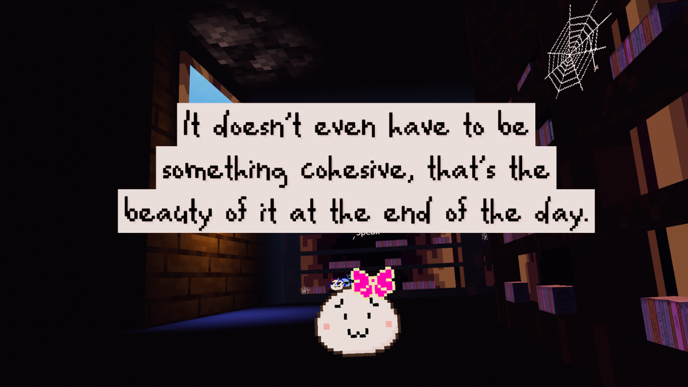 Little white pixel blob says: It doesn't even have to be something cohesive, that's the beauty of it at the end of the day.