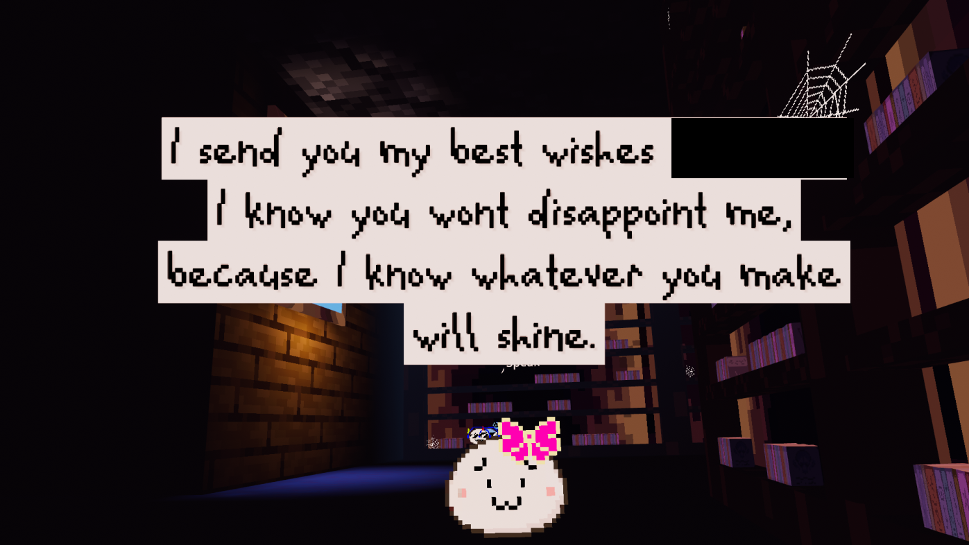 Little white pixel blob says: I send you my best wishes, [PLAYER]. I know you won't disappoint me, because I know whatever you make will shine.